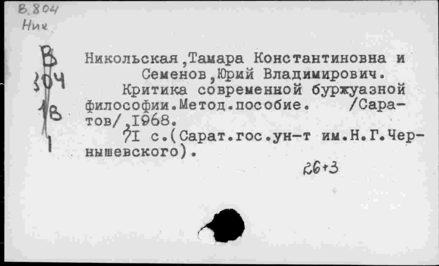 ﻿А/и«
Никольская ,Тамара Константиновна и Семенов,Юрий Владимирович.
Критика современной буржуазной философии.Метод.пособие. /Саратов/ ,1968.
71 с.(Сарат.гос.ун-т им.Н.Г.Чернышевского) .
&<3